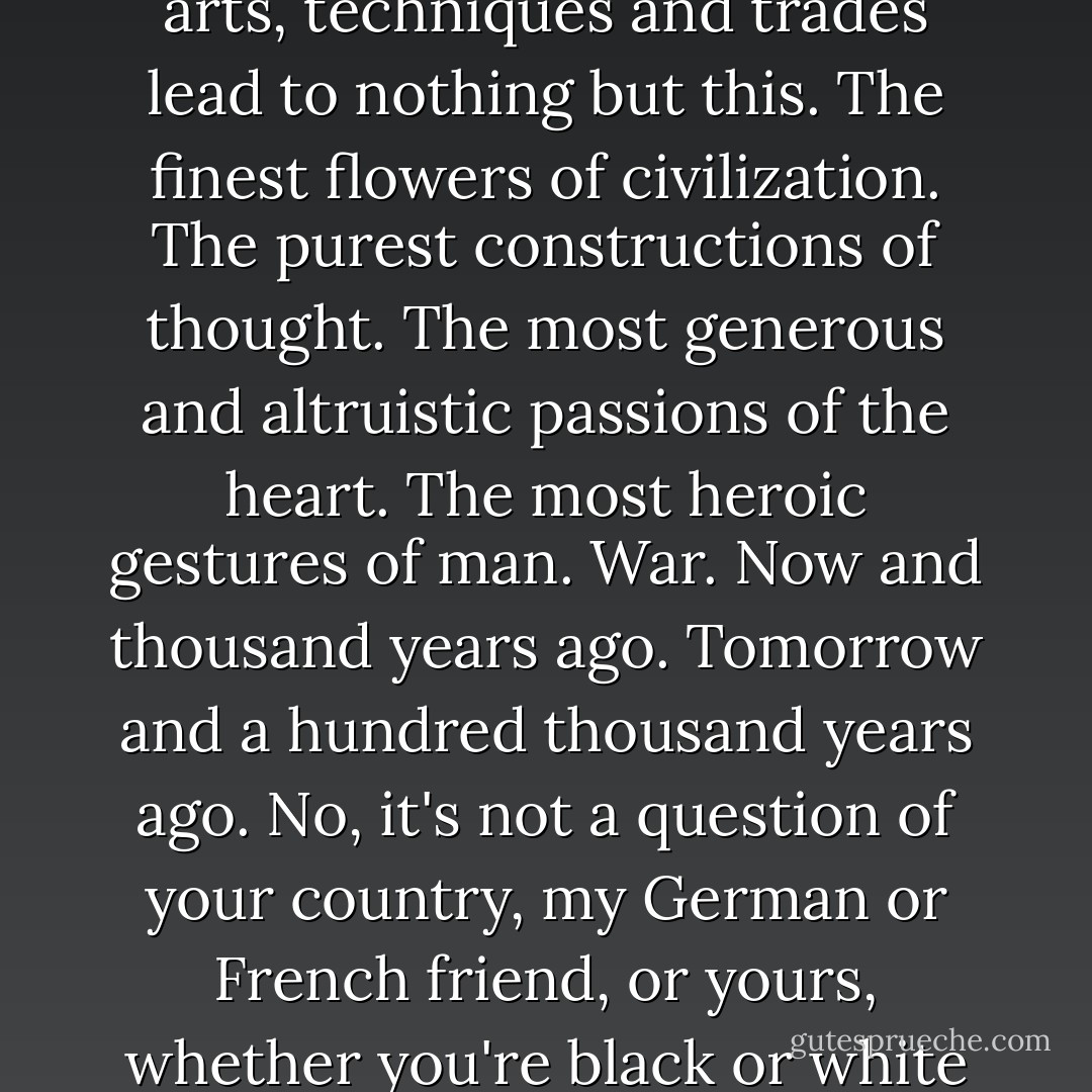 ...Is there a more monstrous thought, a more convincing spectacle, a more patent affirmation of the impotence and madness of the brain? War. All our philosophies, religions, arts, techniques and trades lead to nothing but this. The finest flowers of civilization. The purest constructions of thought. The most generous and altruistic passions of the heart. The most heroic gestures of man. War. Now and thousand years ago. Tomorrow and a hundred thousand years ago. No, it's not a ...more "...Is there a more monstrous thought, a more convincing spectacle, a more patent affirmation of the impotence and madness of the brain? War. All our philosophies, religions, arts, techniques and trades lead to nothing but this. The finest flowers of civilization. The purest constructions of thought. The most generous and altruistic passions of the heart. The most heroic gestures of man. War. Now and thousand years ago. Tomorrow and a hundred thousand years ago. No, it's not a question of your country, my German or French friend, or yours, whether you're black or white or Papuan or a Borneo monkey. It's a question of your life. If you want to live, kill. Kill so that you can be free, or eat, or shit. The shameful thing is to kill in masses, at a predetermined hour on a predetermined day, in honour of certain principles, under cover of a flag, with old men nodding approval, to kill in a disinterested or passive way. Stand alone against them all, young man, kill, kill, you are unique, you're the only man alive, kill until the others cut you short with the guillotine or the cord or the rope, with or without ceremony, in the name of the Community or King.<br />What a laugh. - Blaise Cendrars