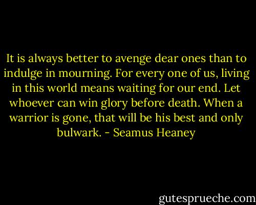 It is always better<br />to avenge dear ones than to indulge in mourning.<br />For every one of us, living in this world<br />means waiting for our end. Let whoever can<br />win glory before death. When a warrior is gone,<br />that will be his best and only bulwark. - Seamus Heaney