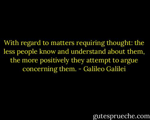 With regard to matters requiring thought: the less people know and understand about them, the more positively they attempt to argue concerning them. - Galileo Galilei