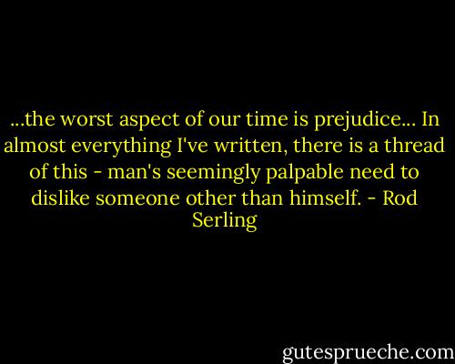 ...the worst aspect of our time is prejudice... In almost everything I've written, there is a thread of this - man's seemingly palpable need to dislike someone other than himself. - Rod Serling