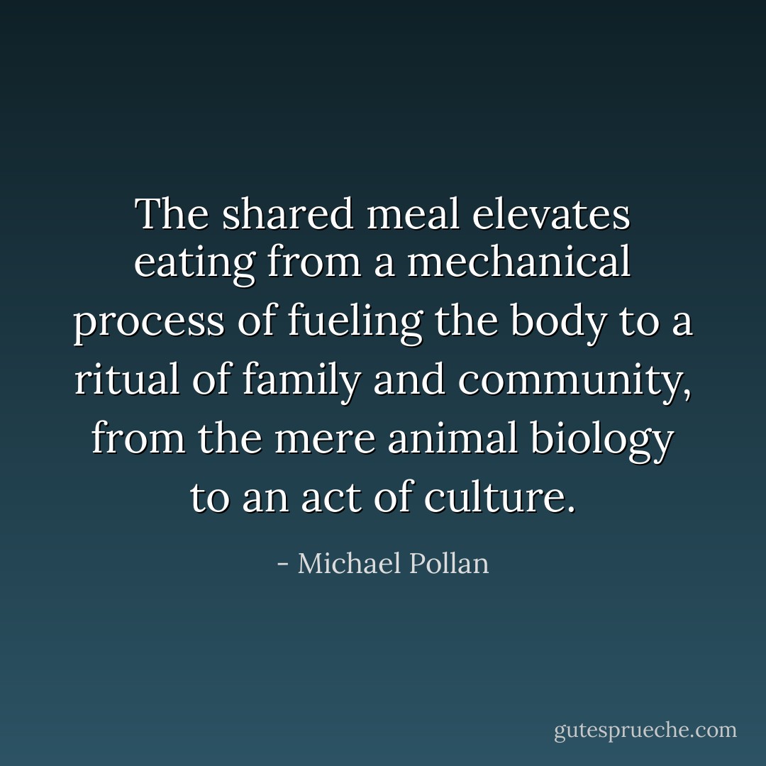 The shared meal elevates eating from a mechanical process of fueling the body to a ritual of family and community, from the mere animal biology to an act of culture. - Michael Pollan