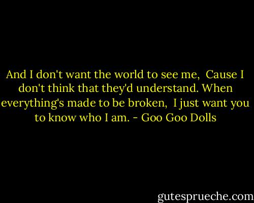 And I don't want the world to see me, <br />Cause I don't think that they'd understand.<br />When everything's made to be broken, <br />I just want you to know who I am. - Goo Goo Dolls