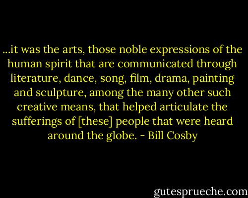 ...it was the arts, those noble expressions of the human spirit that are communicated through literature, dance, song, film, drama, painting and sculpture, among the many other such creative means, that helped articulate the sufferings of [these] people that were heard around the globe. - Bill Cosby