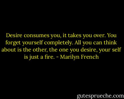 Desire consumes you, it takes you over. You forget yourself completely. All you can think about is the other, the one you desire, your self is just a fire. - Marilyn French