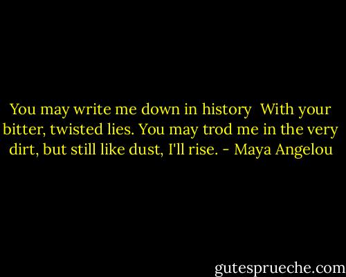 You may write me down in history <br />With your bitter, twisted lies.<br />You may trod me in the very dirt, but still like dust, I'll rise. - Maya Angelou