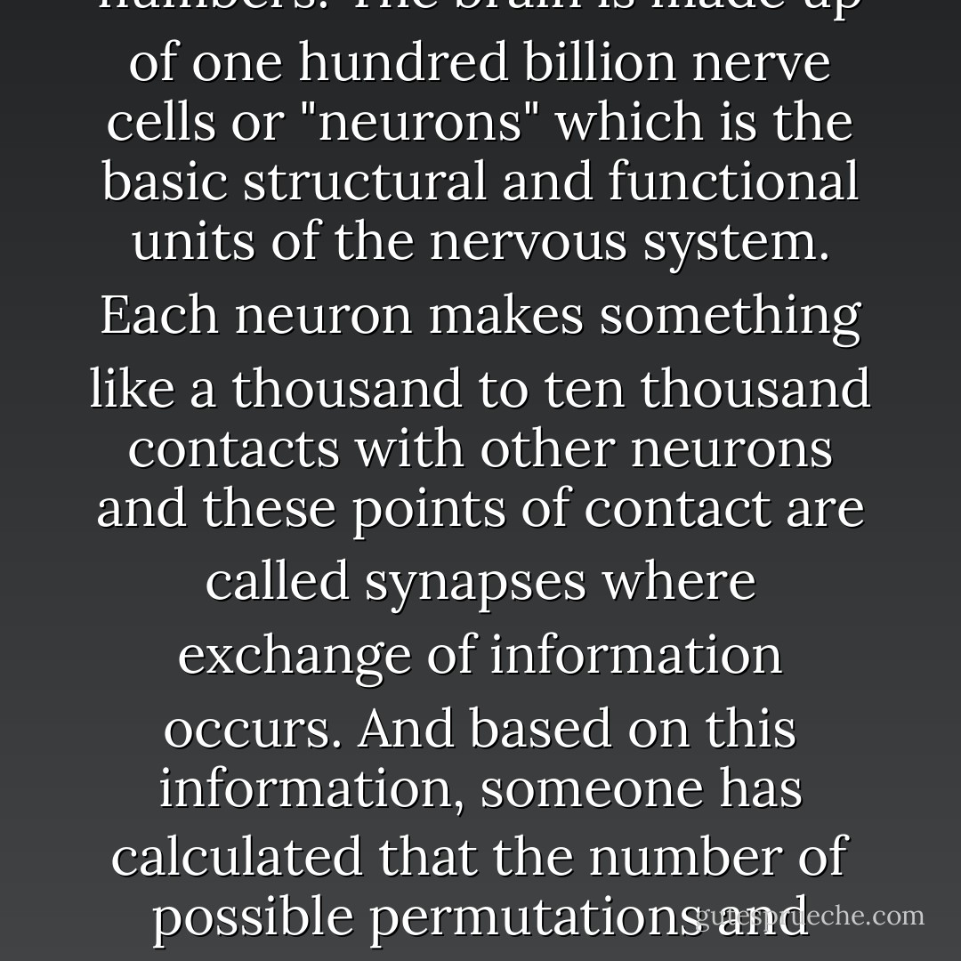 The human brain, it has been said, is the most complexly organised structure in the universe and to appreciate this you just have to look at some numbers. The brain is made up of one hundred billion nerve cells or "neurons" which is the basic structural and functional units of the nervous system. Each neuron makes something like a thousand to ten thousand contacts with other neurons and these points of contact are called synapses where exchange of information occurs. And based on this information, someone has calculated that the number of possible permutations and combinations of brain activity, in other words the numbers of brain states, exceeds the number of elementary particles in the known universe. - V.S. Ramachandran
