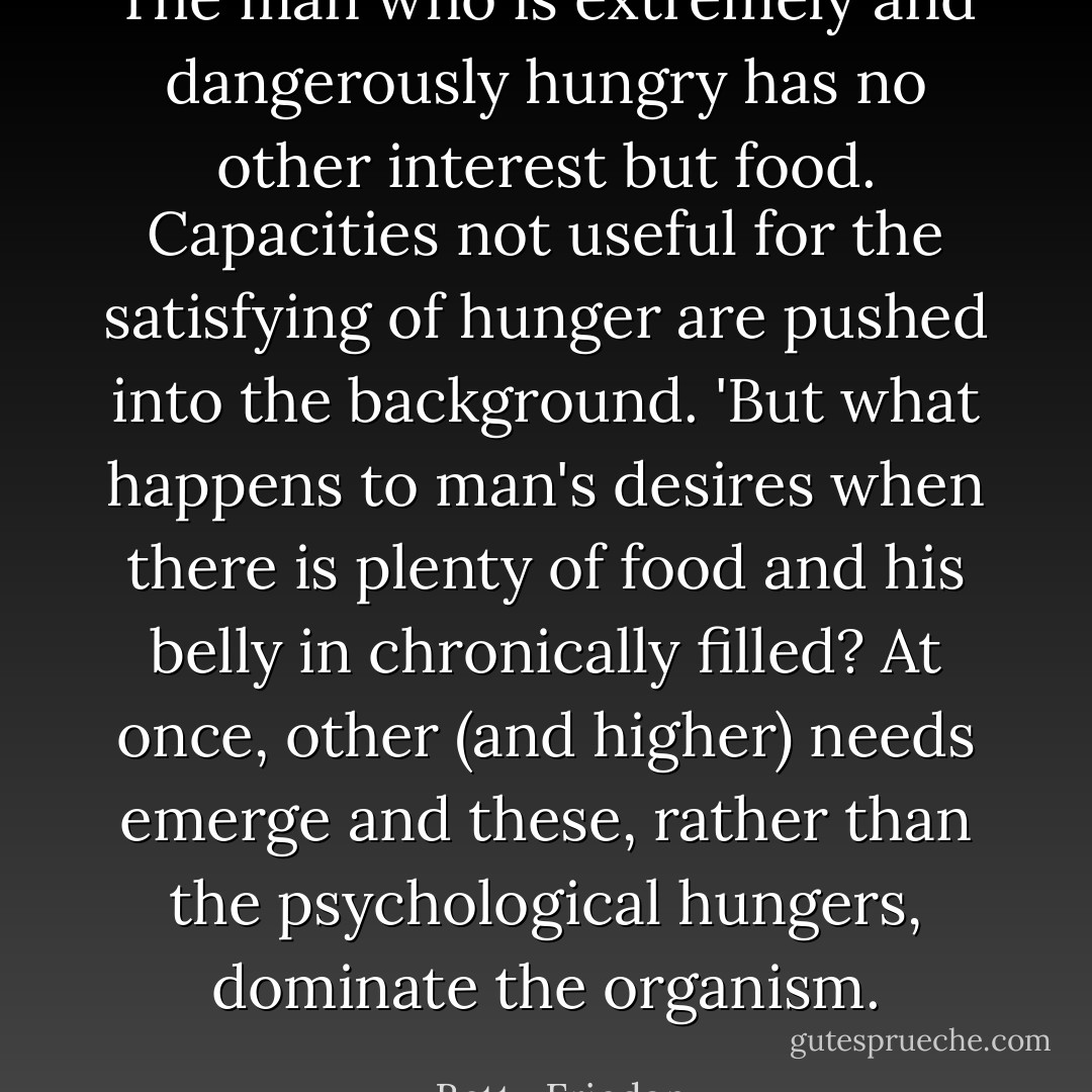 The man who is extremely and dangerously hungry has no other interest but food. Capacities not useful for the satisfying of hunger are pushed into the background. 'But what happens to man's desires when there is plenty of food and his belly in chronically filled? At once, other (and higher) needs emerge and these, rather than the psychological hungers, dominate the organism. - Betty Friedan
