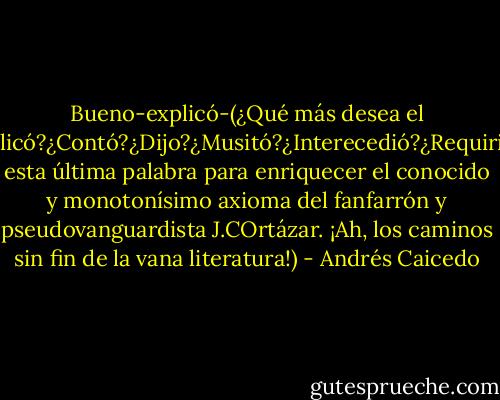 Bueno-explicó-(¿Qué más desea el lector:¿Explicó?¿Contó?¿Dijo?¿Musitó?¿Interecedió?¿Requirió?¿Sibiló?, esta última palabra para enriquecer el conocido y monotonísimo axioma del fanfarrón y pseudovanguardista J.COrtázar. ¡Ah, los caminos sin fin de la vana literatura!) - Andrés Caicedo