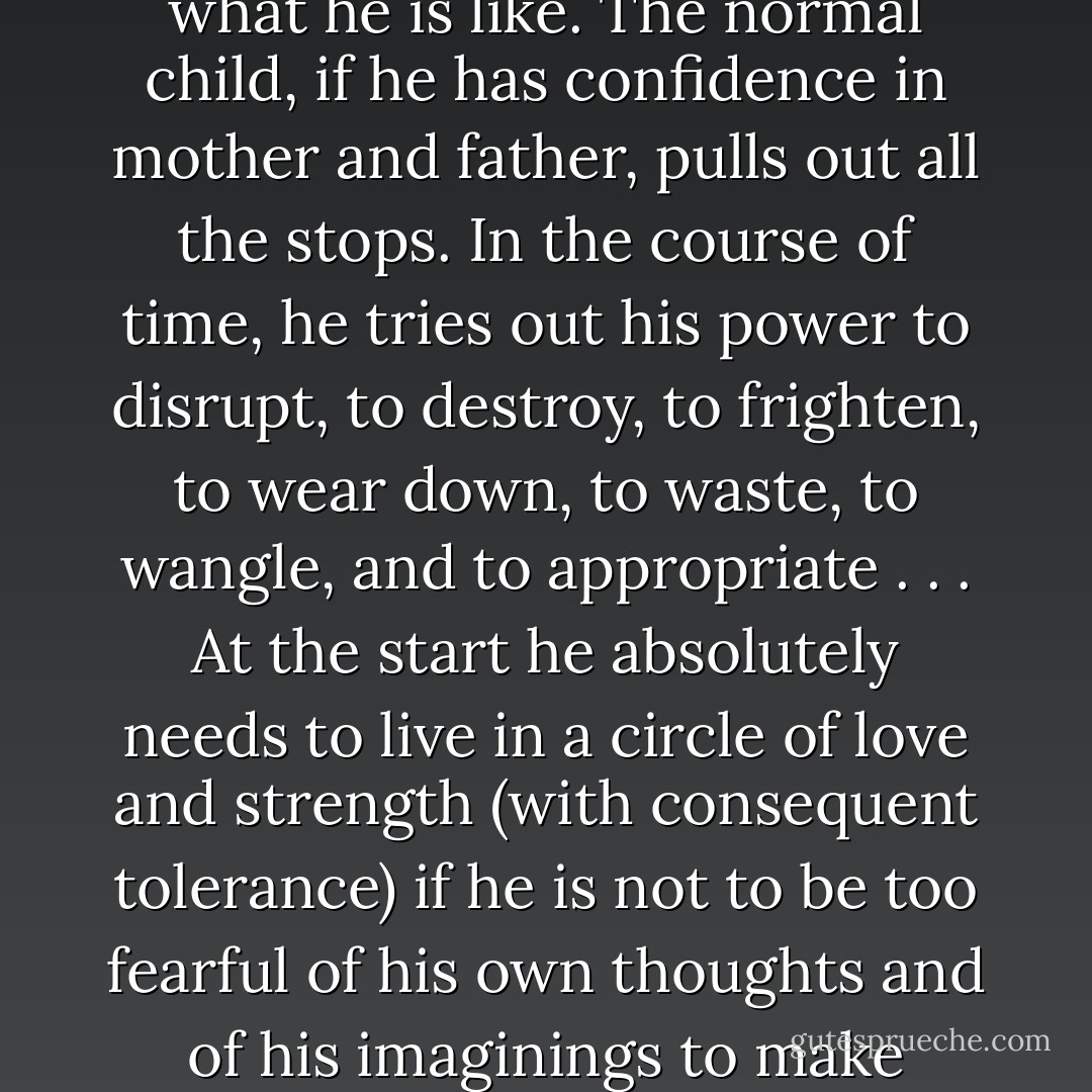 What is a normal child like? Does he just eat and grow and smile sweetly? No, that is not what he is like. The normal child, if he has confidence in mother and father, pulls out all the stops. In the course of time, he tries out his power to disrupt, to destroy, to frighten, to wear down, to waste, to wangle, and to appropriate . . . At the start he absolutely needs to live in a circle of love and strength (with consequent tolerance) if he is not to be too fearful of his own thoughts and of his imaginings to make progress in his emotional development. - D.W. Winnicott