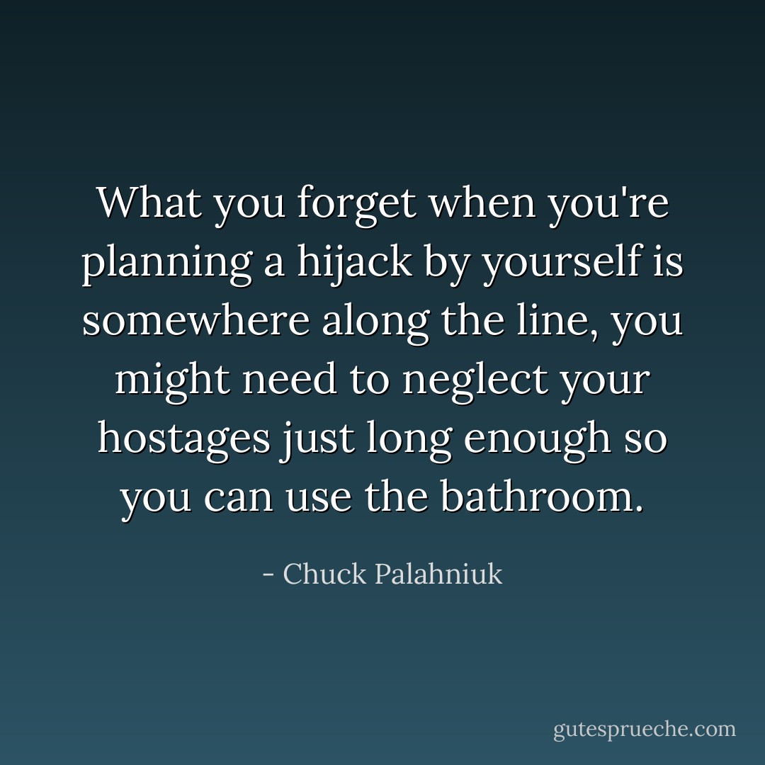 What you forget when you're planning a hijack by yourself is somewhere along the line, you might need to neglect your hostages just long enough so you can use the bathroom. - Chuck Palahniuk