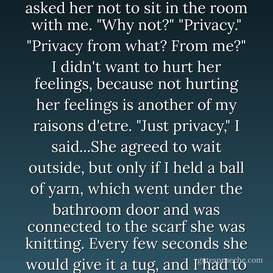 When I was old enough to take baths in the bathtub, and to know I had a penis and a scrotum and everything, I asked her not to sit in the room with me. "Why not?" "Privacy." "Privacy from what? From me?" I didn't want to hurt her feelings, because not hurting her feelings is another of my raisons d'etre. "Just privacy," I said...She agreed to wait outside, but only if I held a ball of yarn, which went under the bathroom door and was connected to the scarf she was knitting. Every few seconds she would give it a tug, and I had to tug back--undoing what she had just done--so that she could know I was OK. - Jonathan Safran Foer