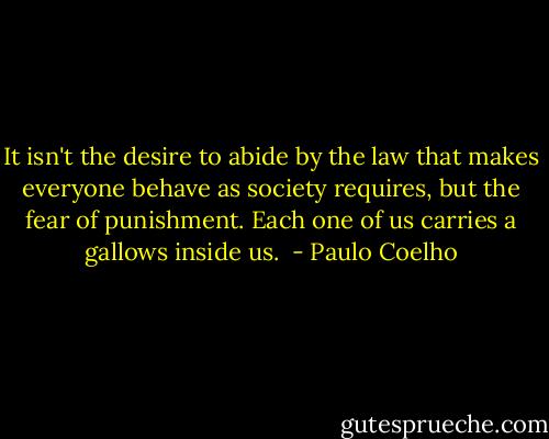 It isn't the desire to abide by the law that makes everyone behave as society requires, but the fear of punishment. Each one of us carries a gallows inside us.  - Paulo Coelho