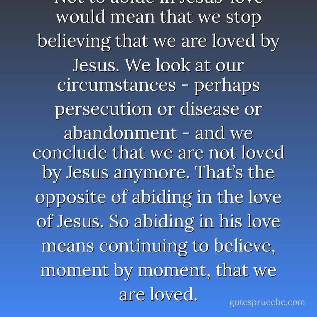Not to abide in Jesus’ love would mean that we stop believing that we are loved by Jesus. We look at our circumstances - perhaps persecution or disease or abandonment - and we conclude that we are not loved by Jesus anymore. That’s the opposite of abiding in the love of Jesus. So abiding in his love means continuing to believe, moment by moment, that we are loved. - John Piper