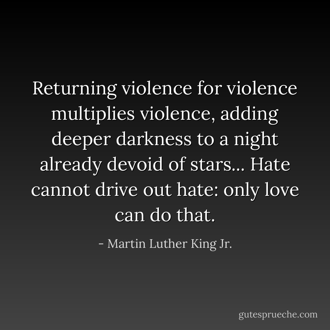 Returning violence for violence multiplies violence, adding deeper darkness to a night already devoid of stars... Hate cannot drive out hate: only love can do that. - Martin Luther King Jr.