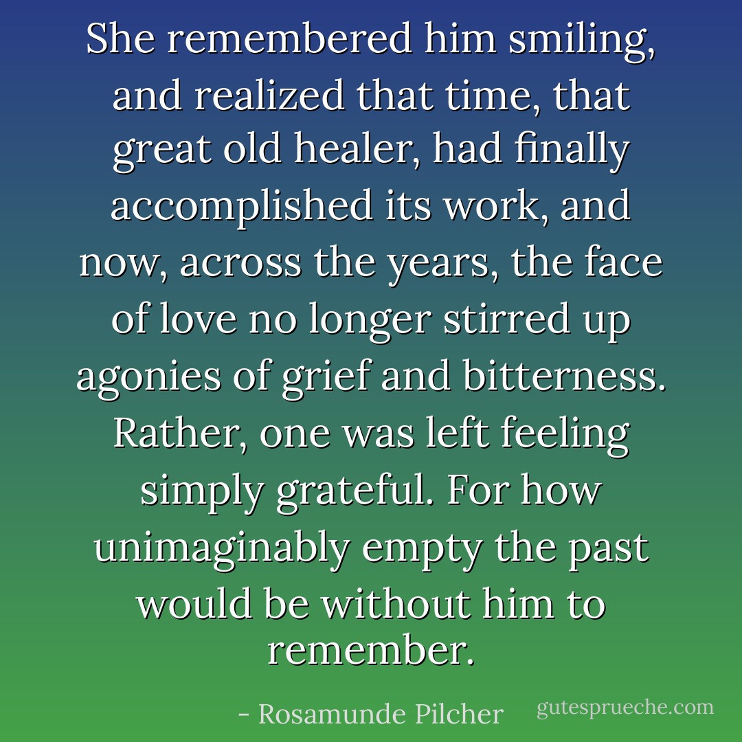 She remembered him smiling, and realized that time, that great old healer, had finally accomplished its work, and now, across the years, the face of love no longer stirred up agonies of grief and bitterness. Rather, one was left feeling simply grateful. For how unimaginably empty the past would be without him to remember. - Rosamunde Pilcher