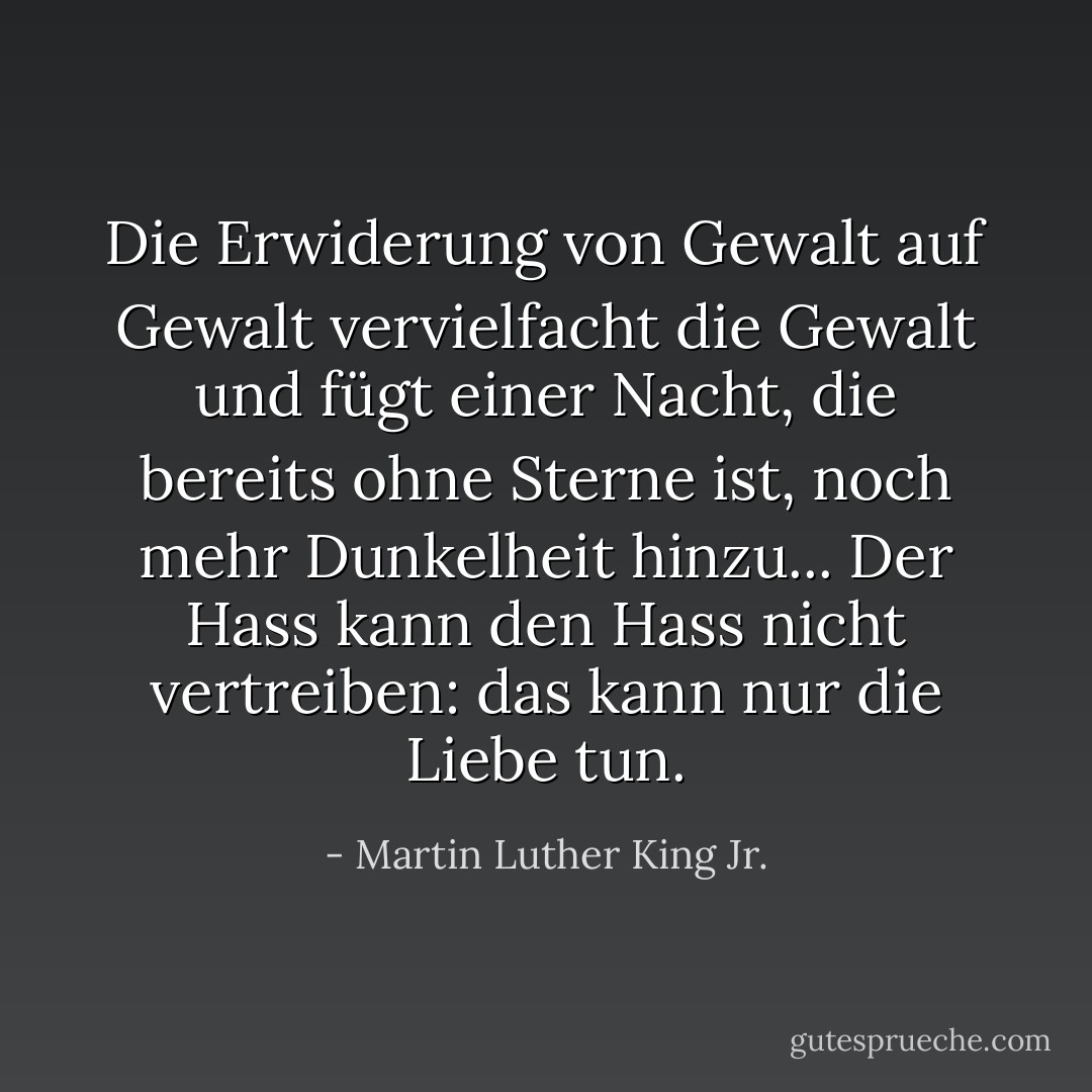Die Erwiderung von Gewalt auf Gewalt vervielfacht die Gewalt und fügt einer Nacht, die bereits ohne Sterne ist, noch mehr Dunkelheit hinzu... Der Hass kann den Hass nicht vertreiben: das kann nur die Liebe tun. - Martin Luther King Jr.<