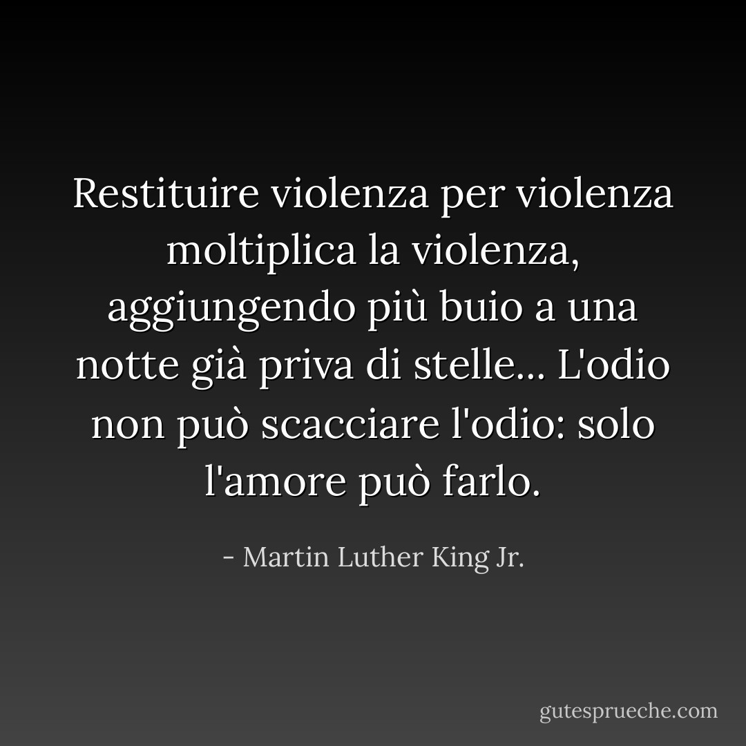 Restituire violenza per violenza moltiplica la violenza, aggiungendo più buio a una notte già priva di stelle... L'odio non può scacciare l'odio: solo l'amore può farlo. - Martin Luther King Jr.