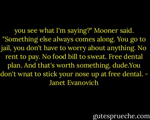 you see what I'm saying?" Mooner said. "Something else always comes along. You go to jail, you don't have to worry about anything. No rent to pay. No food bill to sweat. Free dental plan. And that's worth something, dude.You don't wnat to stick your nose up at free dental. - Janet Evanovich