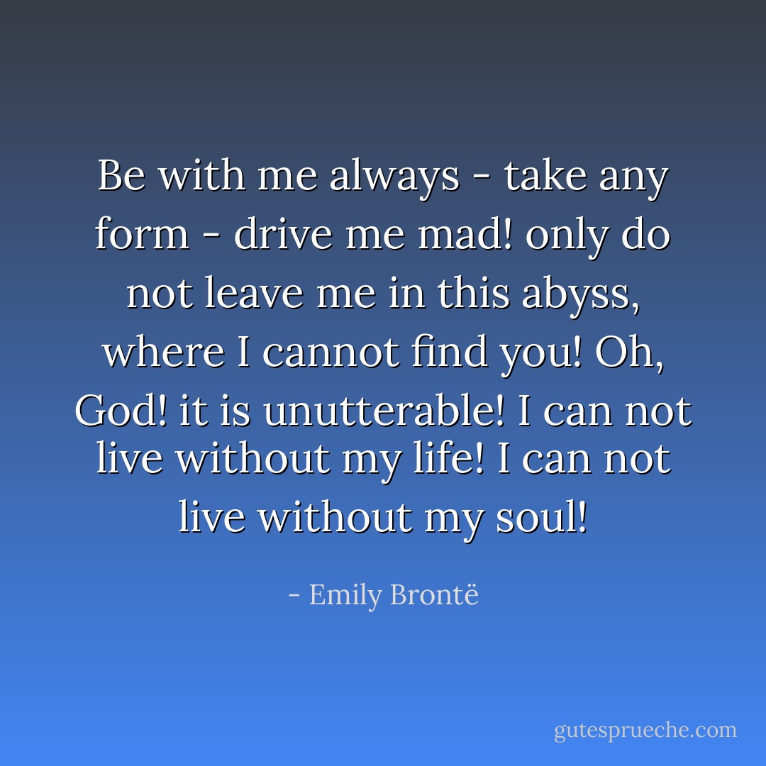 Be with me always - take any form - drive me mad! only do not leave me in this abyss, where I cannot find you! Oh, God! it is unutterable! I can not live without my life! I can not live without my soul! - Emily Brontë
