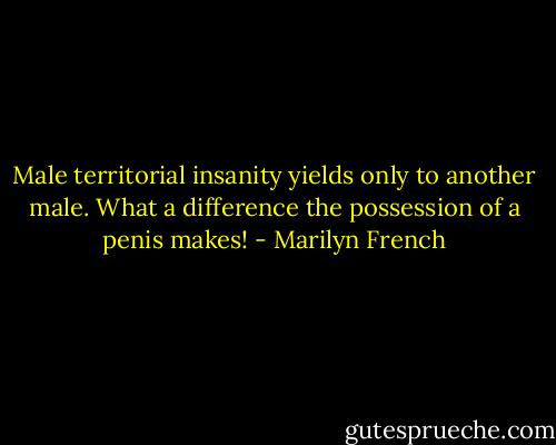 Male territorial insanity yields only to another male. What a difference the possession of a penis makes! - Marilyn French