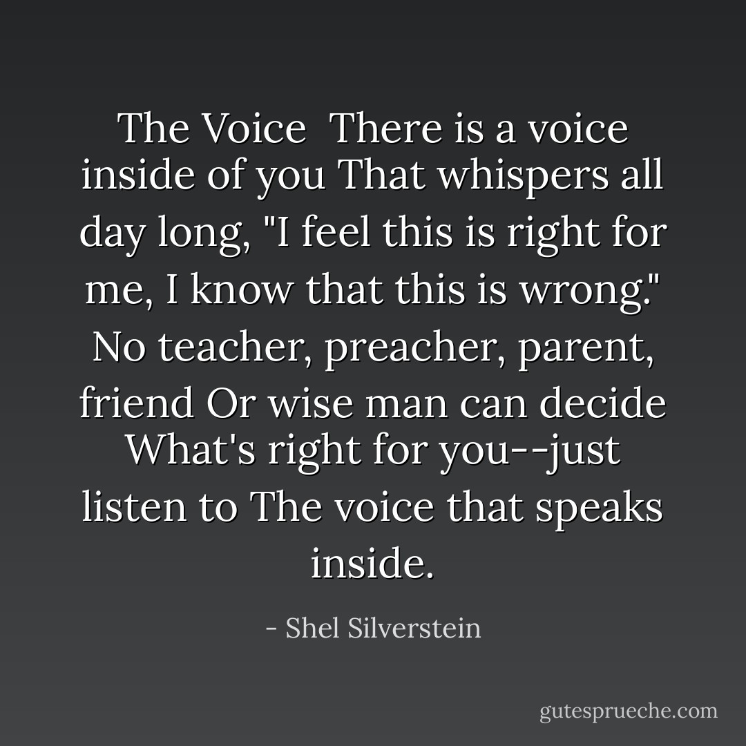 The Voice<br /><br />There is a voice inside of you<br />That whispers all day long,<br />"I feel this is right for me,<br />I know that this is wrong."<br />No teacher, preacher, parent, friend<br />Or wise man can decide<br />What's right for you--just listen to<br />The voice that speaks inside. - Shel Silverstein
