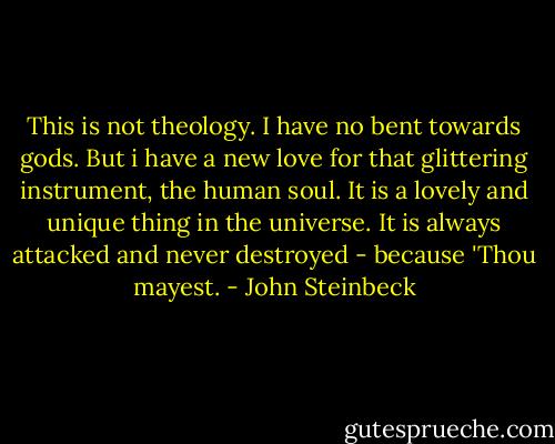 This is not theology. I have no bent towards gods. But i have a new love for that glittering instrument, the human soul. It is a lovely and unique thing in the universe. It is always attacked and never destroyed - because 'Thou mayest. - John Steinbeck