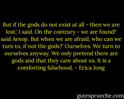 But if the gods do not exist at all - then we are lost,' I said.<br />On the contrary - we are found!' said Aesop.<br />But when we are afraid, who can we turn to, if not the gods?'<br />Ourselves. We turn to ourselves anyway. We only pretend there are gods and that they care about us. It is a comforting falsehood. - Erica Jong