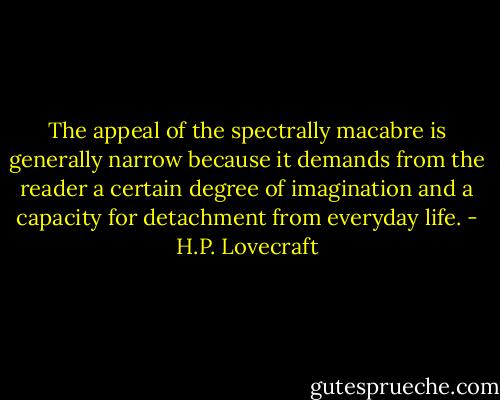 The appeal of the spectrally macabre is generally narrow because it demands from the reader a certain degree of imagination and a capacity for detachment from everyday life. - H.P. Lovecraft
