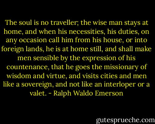 The soul is no traveller; the wise man stays at home, and when his necessities, his duties, on any occasion call him from his house, or into foreign lands, he is at home still, and shall make men sensible by the expression of his countenance, that he goes the missionary of wisdom and virtue, and visits cities and men like a sovereign, and not like an interloper or a valet. - Ralph Waldo Emerson