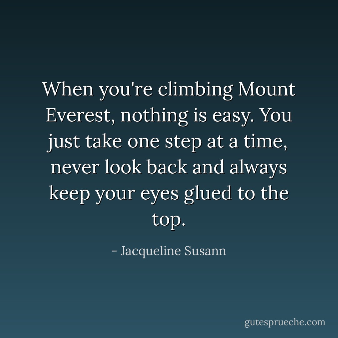 When you're climbing Mount Everest, nothing is easy. You just take one step at a time, never look back and always keep your eyes glued to the top. - Jacqueline Susann