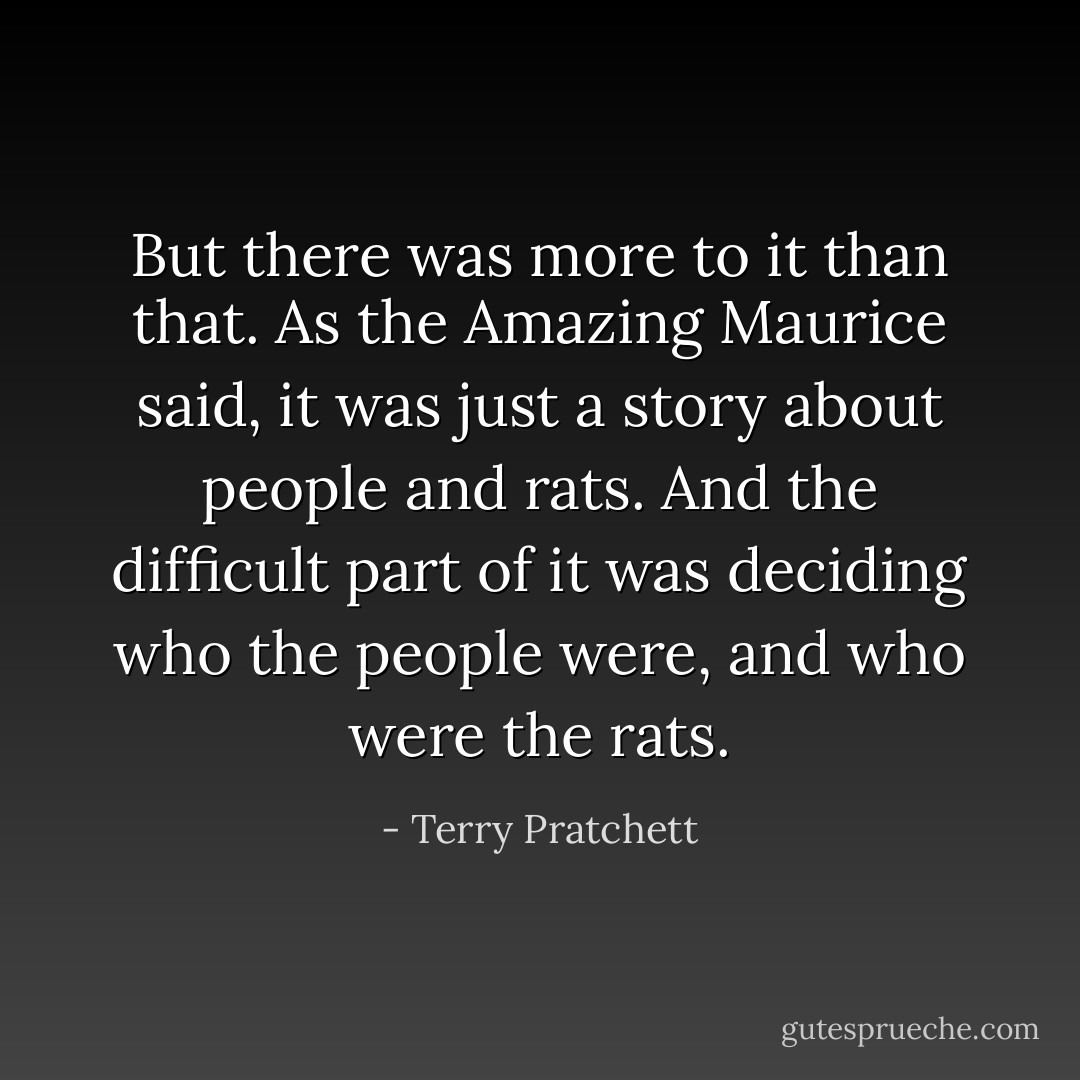 But there was more to it than that. As the Amazing Maurice said, it was just a story about people and rats. And the difficult part of it was deciding who the people were, and who were the rats. - Terry Pratchett