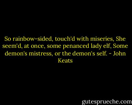 So rainbow-sided, touch'd with miseries,<br />She seem'd, at once, some penanced lady elf,<br />Some demon's mistress, or the demon's self. - John Keats