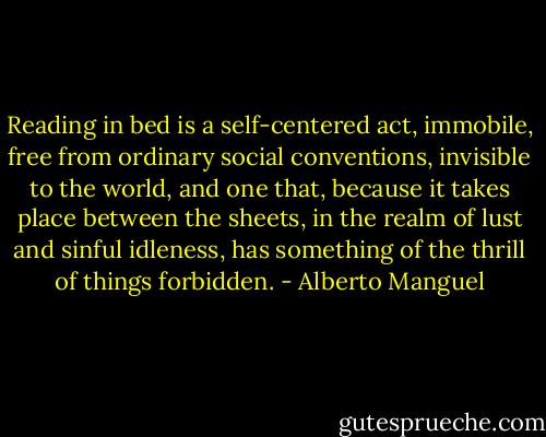 Reading in bed is a self-centered act, immobile, free from ordinary social conventions, invisible to the world, and one that, because it takes place between the sheets, in the realm of lust and sinful idleness, has something of the thrill of things forbidden. - Alberto Manguel