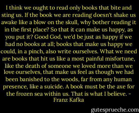 I think we ought to read only books that bite and sting us. If the book we are reading doesn't shake us awake like a blow on the skull, why bother reading it in the first place? So that it can make us happy, as you put it? Good God, we'd be just as happy if we had no books at all; books that make us happy we could, in a pinch, also write ourselves. What we need are books that hit us like a most painful misfortune, like the death of someone we loved more than we love ourselves, that make us feel as though we had been banished to the woods, far from any human presence, like a suicide. A book must be the axe for the frozen sea within us. That is what I believe. - Franz Kafka