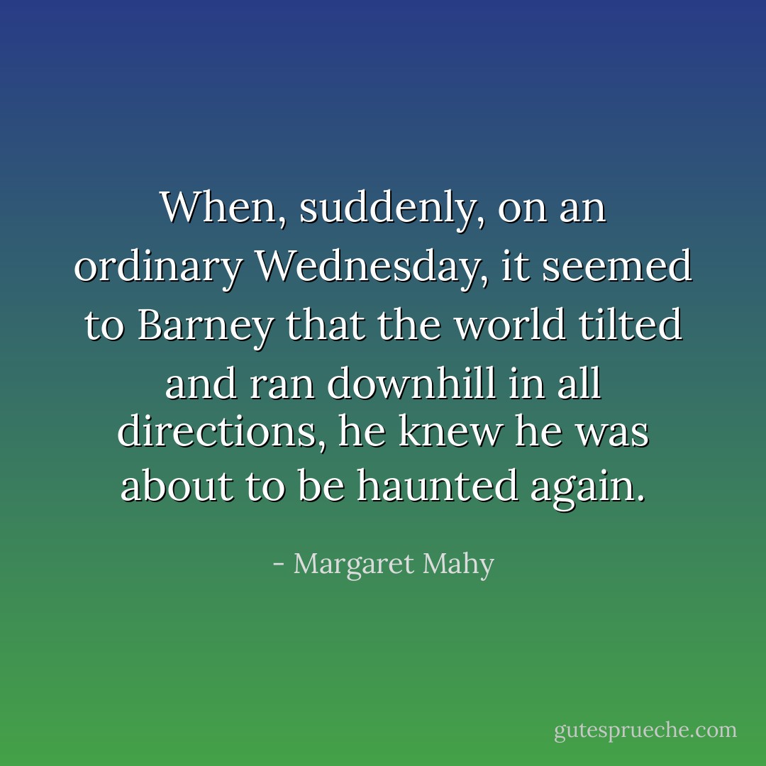 When, suddenly, on an ordinary Wednesday, it seemed to Barney that the world tilted and ran downhill in all directions, he knew he was about to be haunted again. - Margaret Mahy