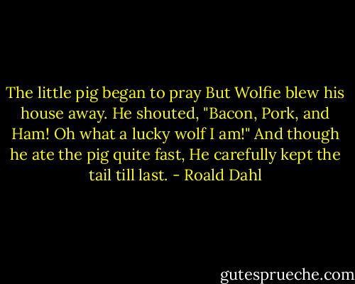 The little pig began to pray<br />But Wolfie blew his house away.<br />He shouted, "Bacon, Pork, and Ham!<br />Oh what a lucky wolf I am!"<br />And though he ate the pig quite fast,<br />He carefully kept the tail till last. - Roald Dahl