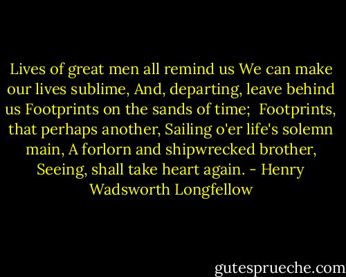 Lives of great men all remind us<br />We can make our lives sublime,<br />And, departing, leave behind us<br />Footprints on the sands of time;<br /><br />Footprints, that perhaps another,<br />Sailing o'er life's solemn main,<br />A forlorn and shipwrecked brother,<br />Seeing, shall take heart again. - Henry Wadsworth Longfellow