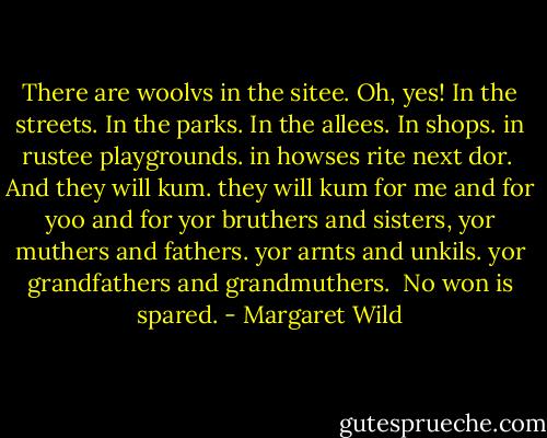 There are woolvs in the sitee. Oh, yes!<br />In the streets. In the parks. In the allees.<br />In shops. in rustee playgrounds.<br />in howses rite next dor.<br /><br />And they will kum.<br />they will kum for me and for yoo<br />and for yor bruthers and sisters,<br />yor muthers and fathers. yor arnts and unkils.<br />yor grandfathers and grandmuthers.<br /><br />No won is spared. - Margaret Wild
