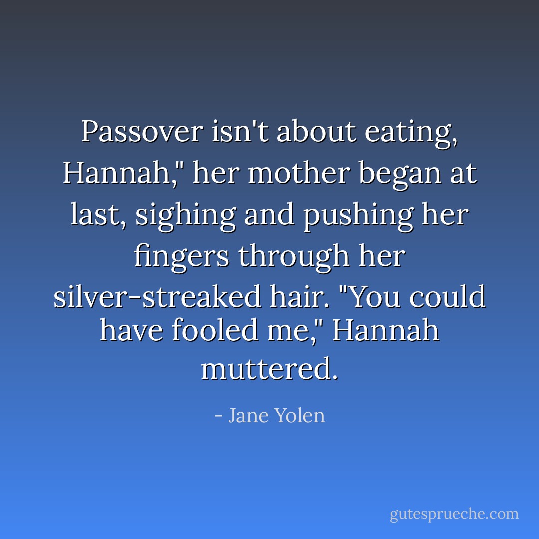 Passover isn't about eating, Hannah," her mother began at last, sighing and pushing her fingers through her silver-streaked hair. "You could have fooled me," Hannah muttered. - Jane Yolen