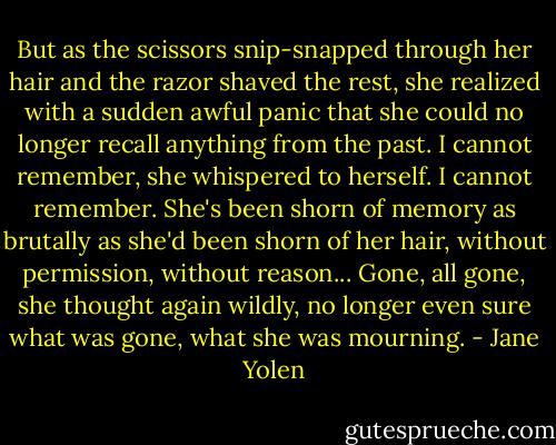 But as the scissors snip-snapped through her hair and the razor shaved the rest, she realized with a sudden awful panic that she could no longer recall anything from the past. I cannot remember, she whispered to herself. I cannot remember. She's been shorn of memory as brutally as she'd been shorn of her hair, without permission, without reason... Gone, all gone, she thought again wildly, no longer even sure what was gone, what she was mourning. - Jane Yolen