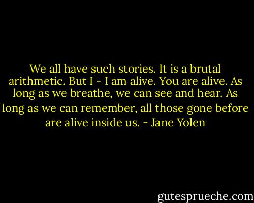 We all have such stories. It is a brutal arithmetic. But I - I am alive. You are alive. As long as we breathe, we can see and hear. As long as we can remember, all those gone before are alive inside us. - Jane Yolen
