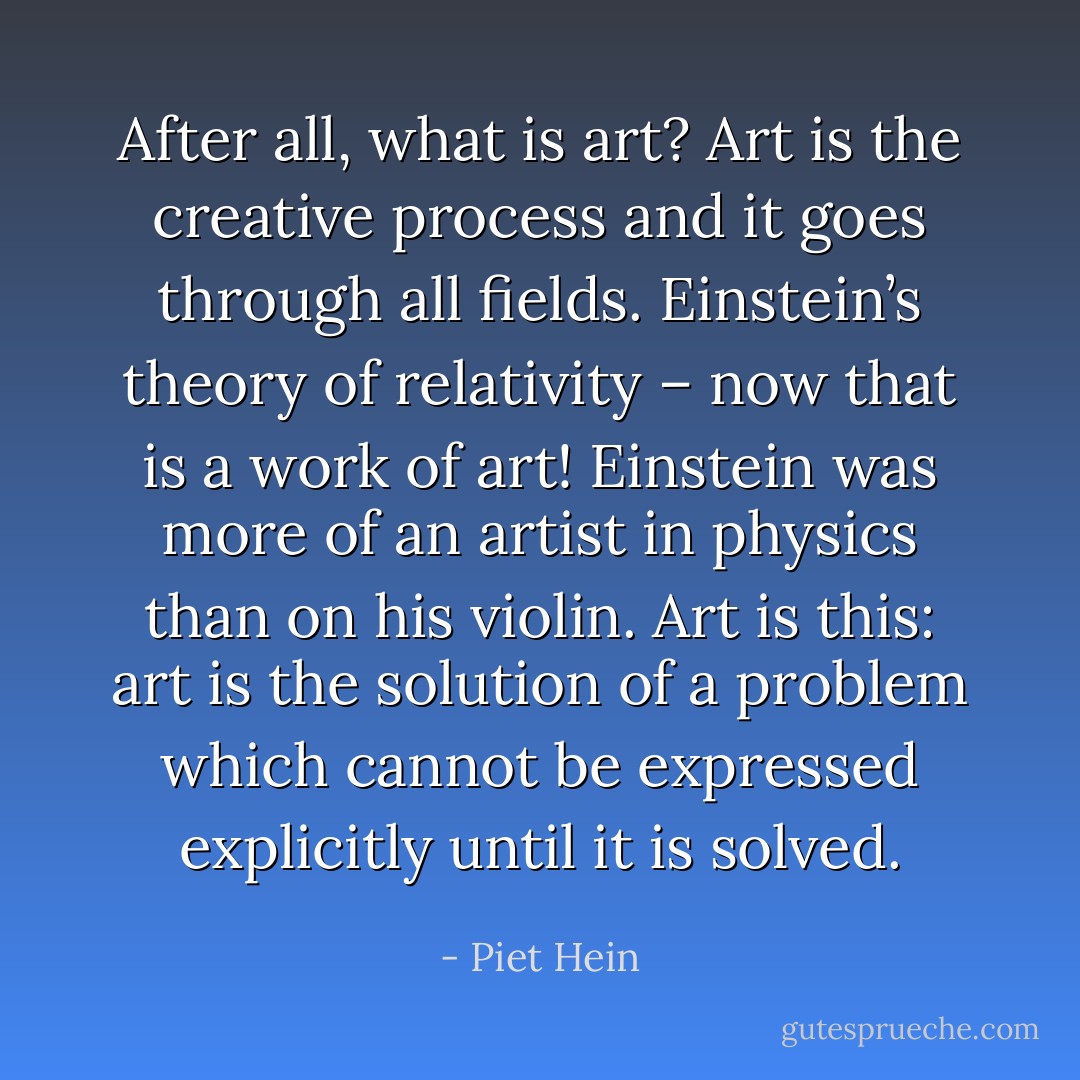 After all, what is art? Art is the creative process and it goes through all fields. Einstein’s theory of relativity – now that is a work of art! Einstein was more of an artist in physics than on his violin.<br />Art is this: art is the solution of a problem which cannot be expressed explicitly until it is solved. - Piet Hein