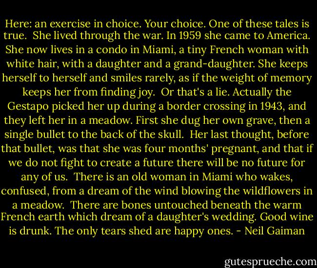 Here: an exercise in choice. Your choice. One of these tales is true.<br /><br />She lived through the war. In 1959 she came to America. She now lives in a condo in Miami, a tiny French woman with white hair, with a daughter and a grand-daughter. She keeps herself to herself and smiles rarely, as if the weight of memory keeps her from finding joy.<br /><br />Or that's a lie. Actually the Gestapo picked her up during a border crossing in 1943, and they left her in a meadow. First she dug her own grave, then a single bullet to the back of the skull.<br /><br />Her last thought, before that bullet, was that she was four months' pregnant, and that if we do not fight to create a future there will be no future for any of us.<br /><br />There is an old woman in Miami who wakes, confused, from a dream of the wind blowing the wildflowers in a meadow.<br /><br />There are bones untouched beneath the warm French earth which dream of a daughter's wedding. Good wine is drunk. The only tears shed are happy ones. - Neil Gaiman