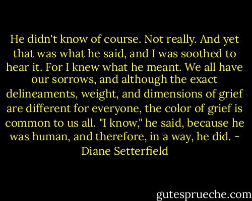 He didn't know of course. Not really. And yet that was what he said, and I was soothed to hear it. For I knew what he meant. We all have our sorrows, and although the exact delineaments, weight, and dimensions of grief are different for everyone, the color of grief is common to us all. "I know," he said, because he was human, and therefore, in a way, he did. - Diane Setterfield