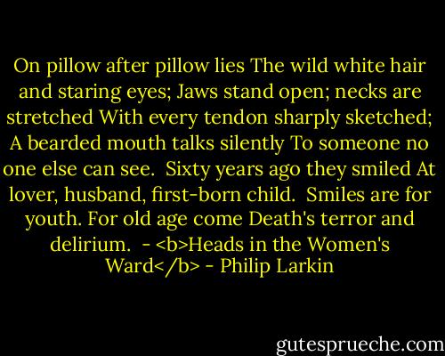 On pillow after pillow lies<br />The wild white hair and staring eyes;<br />Jaws stand open; necks are stretched<br />With every tendon sharply sketched;<br />A bearded mouth talks silently<br />To someone no one else can see.<br /><br />Sixty years ago they smiled<br />At lover, husband, first-born child.<br /><br />Smiles are for youth. For old age come<br />Death's terror and delirium.<br /><br />- <b>Heads in the Women's Ward</b> - Philip Larkin