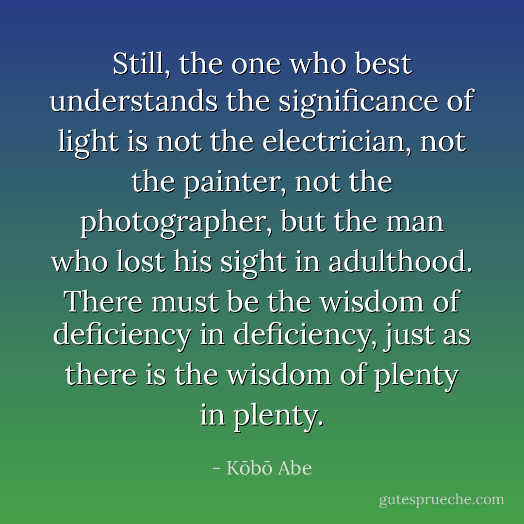Still, the one who best understands the significance of light is not the electrician, not the painter, not the photographer, but the man who lost his sight in adulthood. There must be the wisdom of deficiency in deficiency, just as there is the wisdom of plenty in plenty. - Kōbō Abe