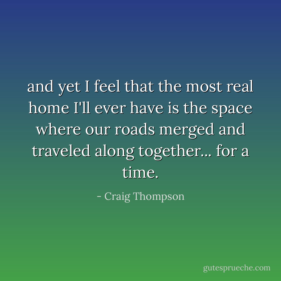 and yet I feel that the most real home I'll ever have is the space where our roads merged and traveled along together... for a time. - Craig Thompson