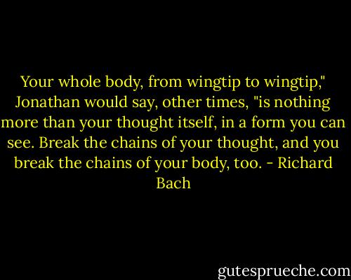 Your whole body, from wingtip to wingtip," Jonathan would say, other times, "is nothing more than your thought itself, in a form you can see. Break the chains of your thought, and you break the chains of your body, too. - Richard Bach