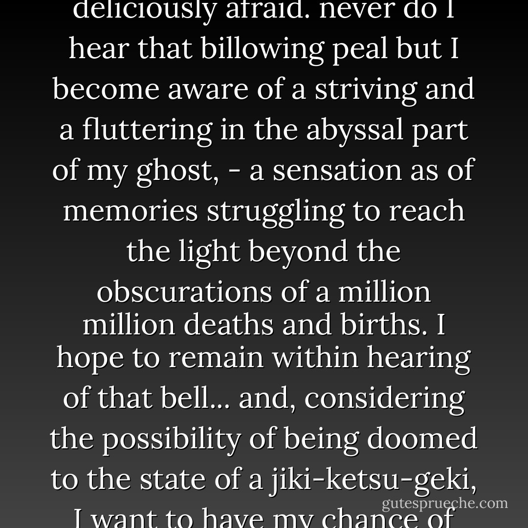 also in the boom of the big bell there is a quaintness of tone which wakens feelings, so strangely far-away from all the nineteenth-century part of me, that the faint blind stirrings of them make me afraid, - deliciously afraid. never do I hear that billowing peal but I become aware of a striving and a fluttering in the abyssal part of my ghost, - a sensation as of memories struggling to reach the light beyond the obscurations of a million million deaths and births. I hope to remain within hearing of that bell... and, considering the possibility of being doomed to the state of a jiki-ketsu-geki, I want to have my chance of being reborn in some bamboo flower-cup, or mizutame, whence I might issue softly, singing my thin and pungent song, to bite some people that I know. - Lafcadio Hearn