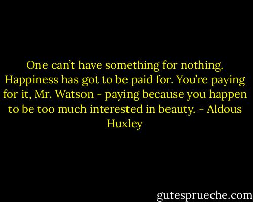 One can’t have something for nothing. Happiness has got to be paid for. You’re paying for it, Mr. Watson - paying because you happen to be too much interested in beauty. - Aldous Huxley